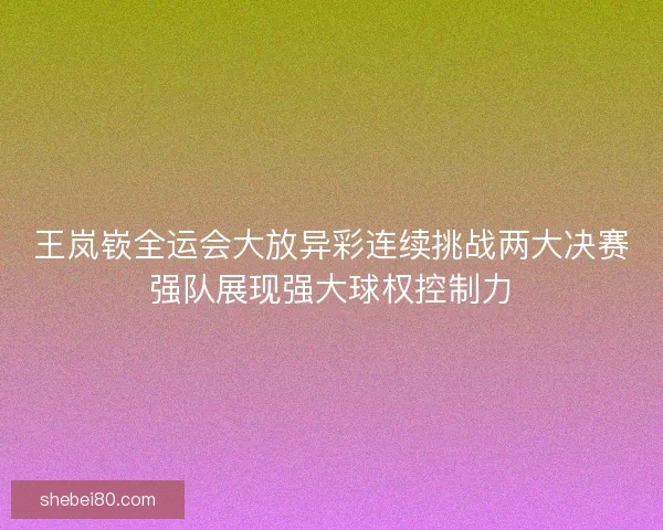 王岚嵚全运会大放异彩连续挑战两大决赛强队展现强大球权控制力