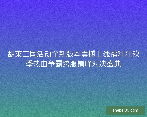 胡莱三国活动全新版本震撼上线福利狂欢季热血争霸跨服巅峰对决盛典