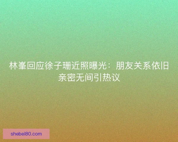林峯回应徐子珊近照曝光：朋友关系依旧亲密无间引热议
