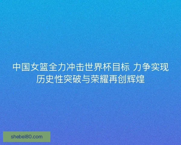 中国女篮全力冲击世界杯目标 力争实现历史性突破与荣耀再创辉煌