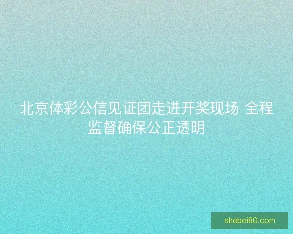 北京体彩公信见证团走进开奖现场 全程监督确保公正透明 北京体彩公信见证团走进开奖现场 全程监督确保公正透明