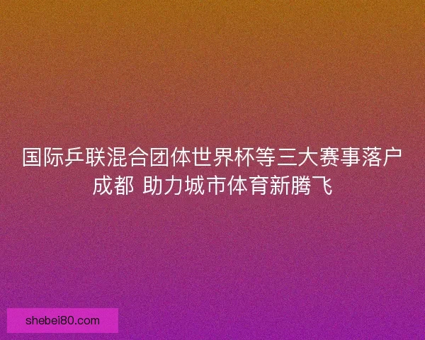 国际乒联混合团体世界杯等三大赛事落户成都 助力城市体育新腾飞