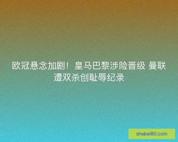 欧冠悬念加剧！皇马巴黎涉险晋级 曼联遭双杀创耻辱纪录
