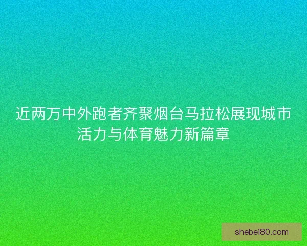 近两万中外跑者齐聚烟台马拉松展现城市活力与体育魅力新篇章