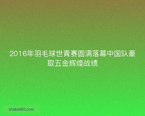 2016年羽毛球世青赛圆满落幕中国队豪取五金辉煌战绩 2016年羽毛球世青赛圆满落幕中国队豪取五金辉煌战绩