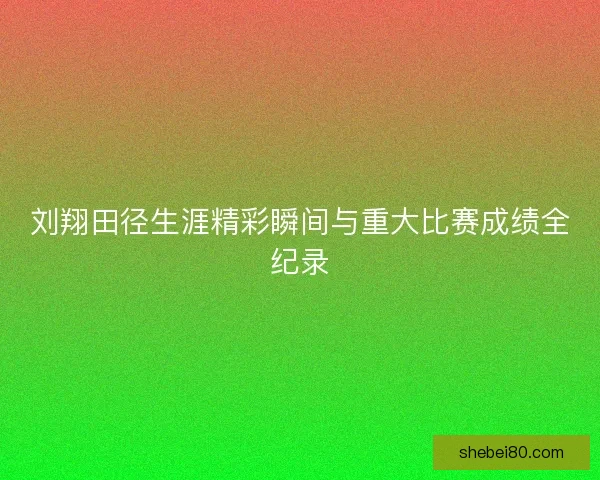 刘翔田径生涯精彩瞬间与重大比赛成绩全纪录