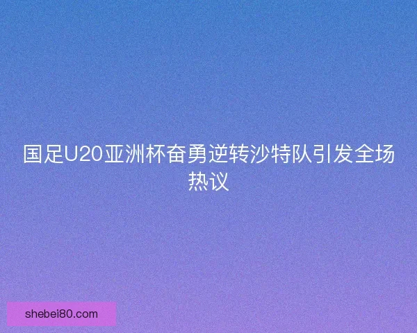 国足U20亚洲杯奋勇逆转沙特队引发全场热议