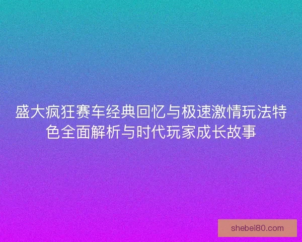 盛大疯狂赛车经典回忆与极速激情玩法特色全面解析与时代玩家成长故事
