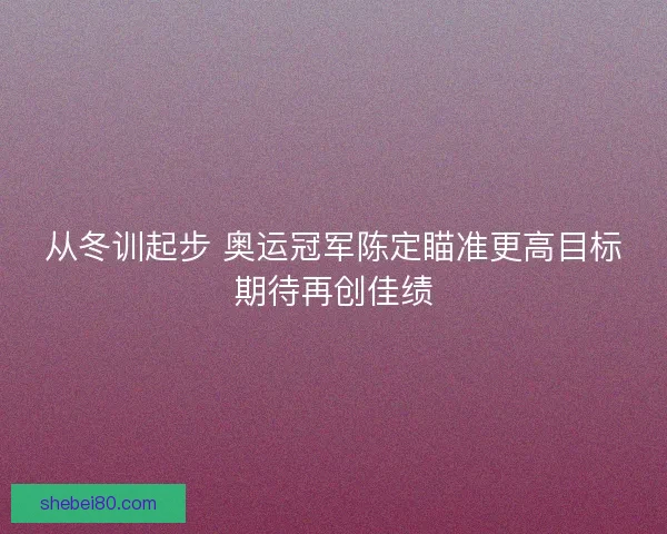 从冬训起步 奥运冠军陈定瞄准更高目标期待再创佳绩 从冬训起步 奥运冠军陈定瞄准更高目标期待再创佳绩