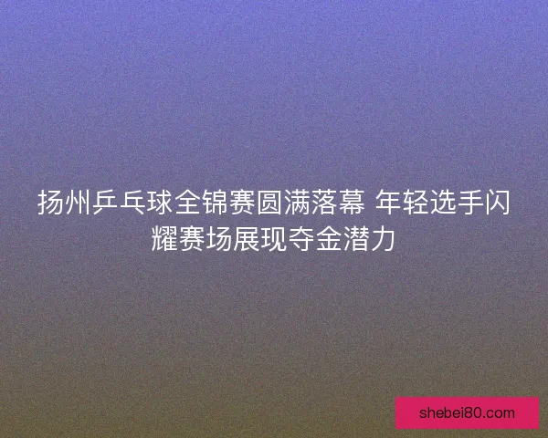 扬州乒乓球全锦赛圆满落幕 年轻选手闪耀赛场展现夺金潜力