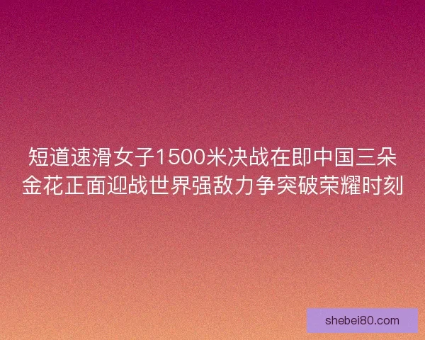 短道速滑女子1500米决战在即中国三朵金花正面迎战世界强敌力争突破荣耀时刻