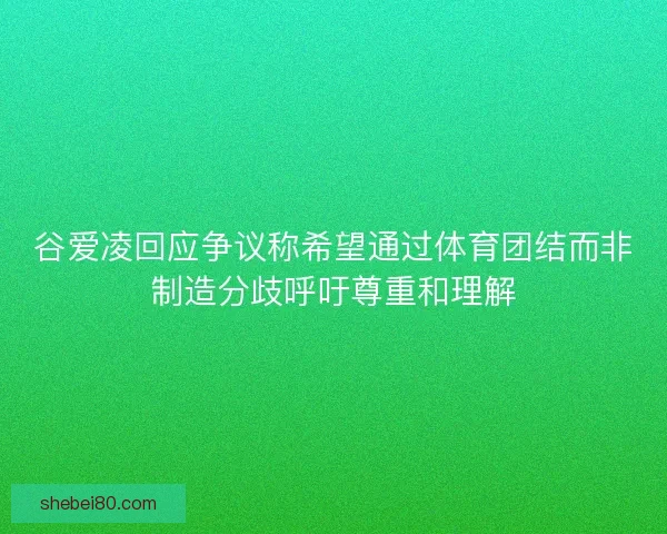 谷爱凌回应争议称希望通过体育团结而非制造分歧呼吁尊重和理解