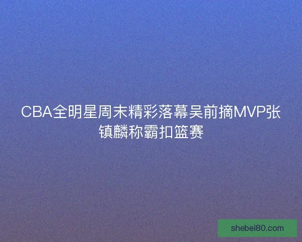 CBA全明星周末精彩落幕吴前摘MVP张镇麟称霸扣篮赛