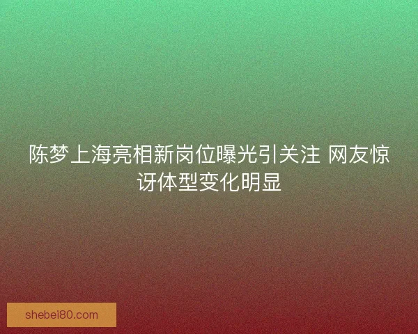 陈梦上海亮相新岗位曝光引关注 网友惊讶体型变化明显 陈梦上海亮相新岗位曝光引关注 网友惊讶体型变化明显