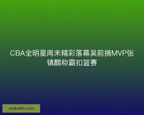 CBA全明星周末精彩落幕吴前摘MVP张镇麟称霸扣篮赛 CBA全明星周末精彩落幕吴前摘MVP张镇麟称霸扣篮赛