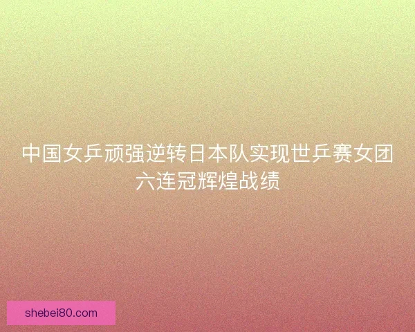 中国女乒顽强逆转日本队实现世乒赛女团六连冠辉煌战绩 中国女乒顽强逆转日本队实现世乒赛女团六连冠辉煌战绩